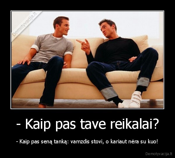 - Kaip pas tave reikalai? - - Kaip pas seną tanką: vamzdis stovi, o kariaut nėra su kuo!. 