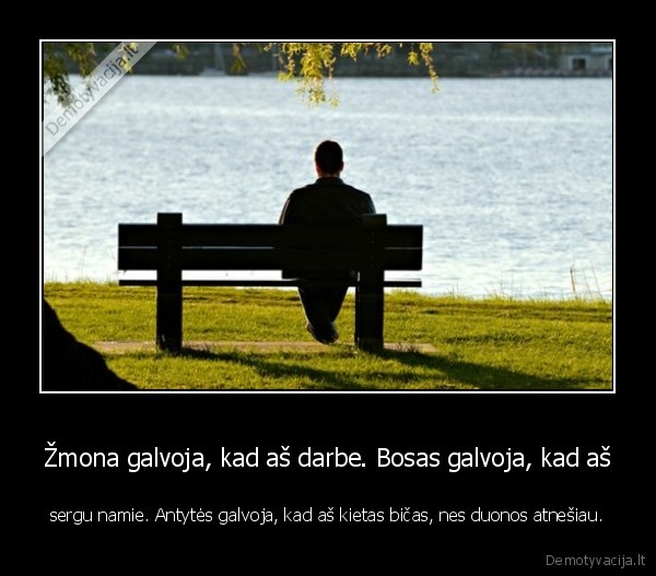 Žmona galvoja, kad aš darbe. Bosas galvoja, kad aš - sergu namie. Antytės galvoja, kad aš kietas bičas, nes duonos atnešiau.. 