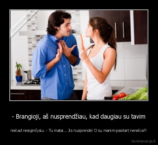 - Brangioji, aš nusprendžiau, kad daugiau su tavim - niekad nesiginčysiu. - Tu matai... Jis nusprendė! O su manim pasitart nereikia?!. 