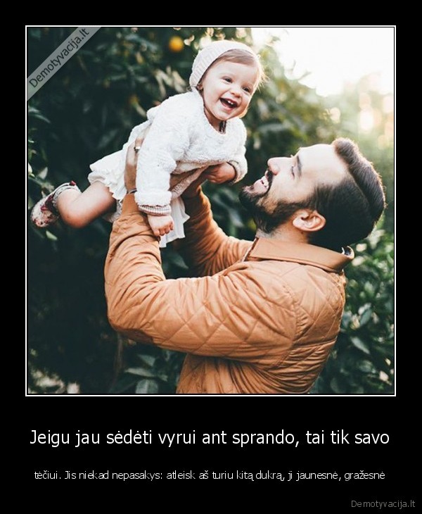 Jeigu jau sėdėti vyrui ant sprando, tai tik savo - tėčiui. Jis niekad nepasakys: atleisk aš turiu kitą dukrą, ji jaunesnė, gražesnė. 