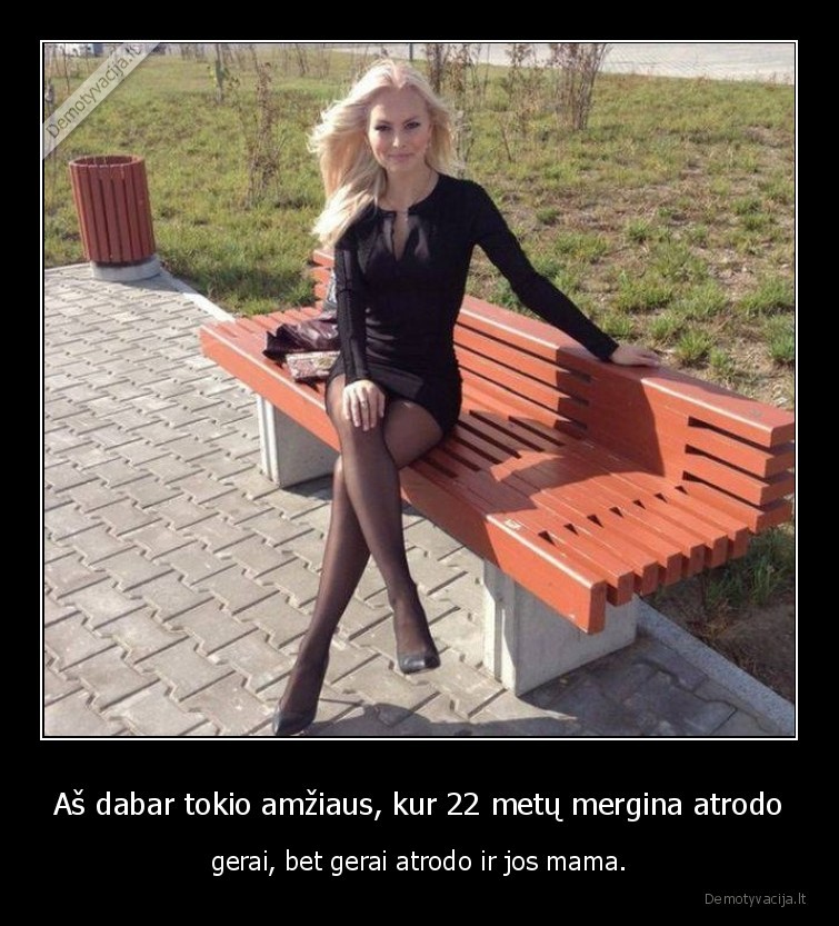 Aš dabar tokio amžiaus, kur 22 metų mergina atrodo - gerai, bet gerai atrodo ir jos mama.. 