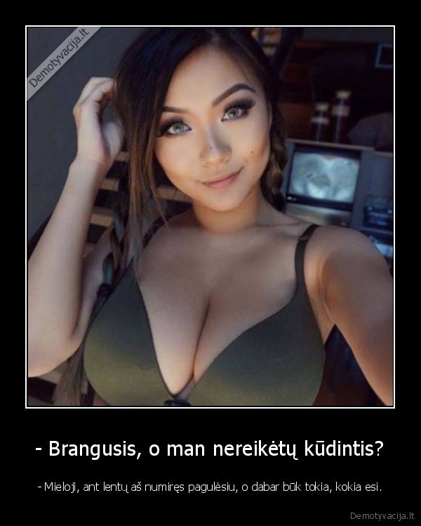 - Brangusis, o man nereikėtų kūdintis? - - Mieloji, ant lentų aš numiręs pagulėsiu, o dabar būk tokia, kokia esi.. 