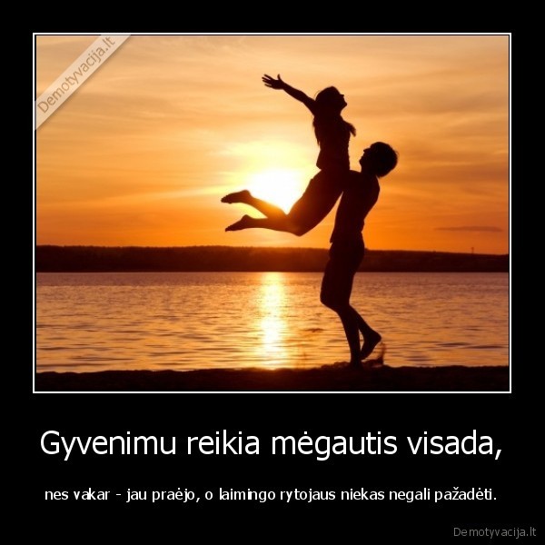 Gyvenimu reikia mėgautis visada, - nes vakar - jau praėjo, o laimingo rytojaus niekas negali pažadėti.. 