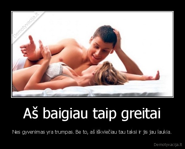 Aš baigiau taip greitai - Nes gyvenimas yra trumpas. Be to, aš iškviečiau tau taksi ir jis jau laukia.. 