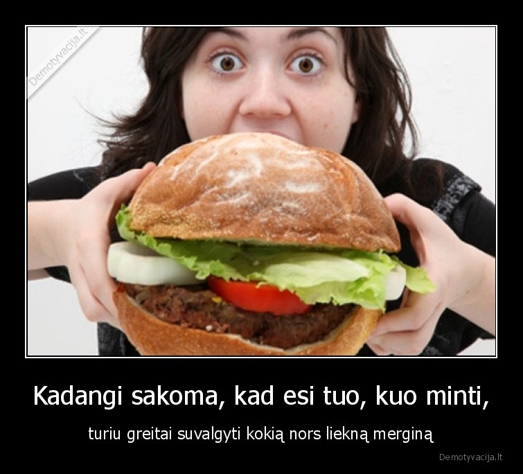 Kadangi sakoma, kad esi tuo, kuo minti, - turiu greitai suvalgyti kokią nors liekną merginą. 