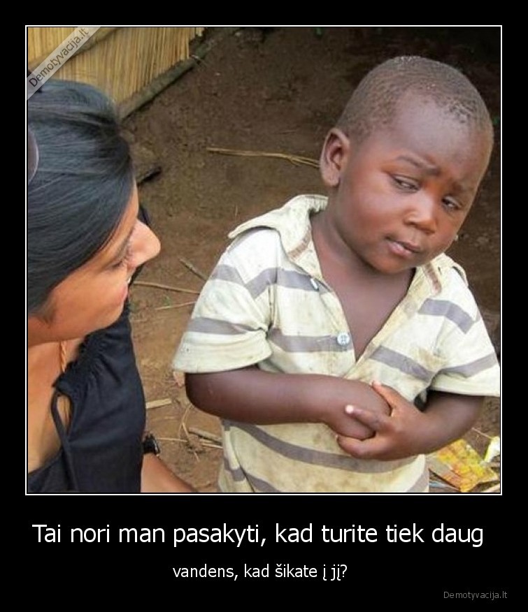 Tai nori man pasakyti, kad turite tiek daug  - vandens, kad šikate į jį? . 