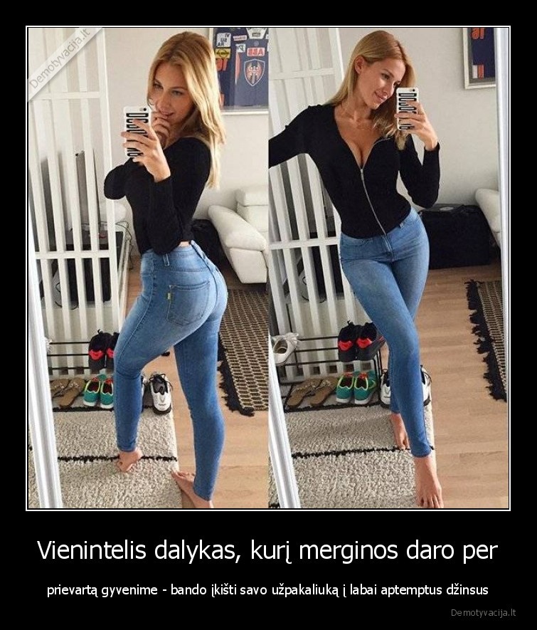 Vienintelis dalykas, kurį merginos daro per - prievartą gyvenime - bando įkišti savo užpakaliuką į labai aptemptus džinsus. 