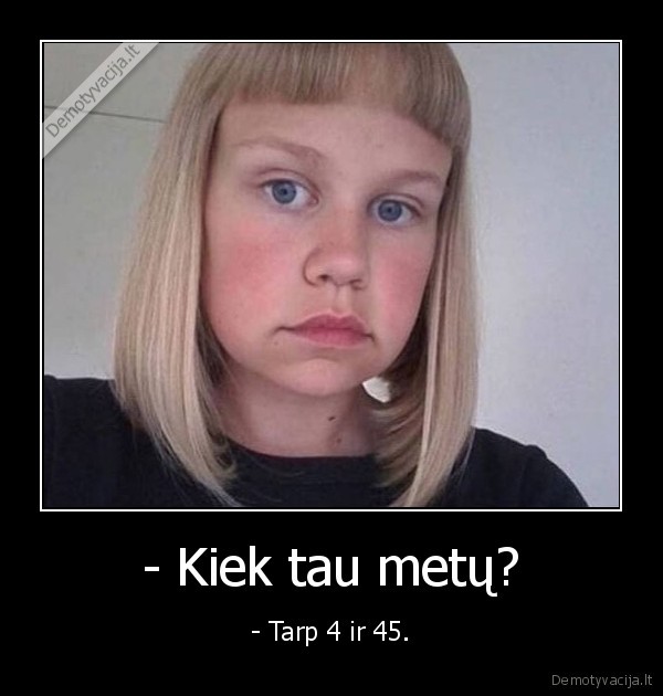 - Kiek tau metų? - - Tarp 4 ir 45.. 
