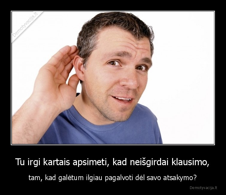 Tu irgi kartais apsimeti, kad neišgirdai klausimo, - tam, kad galėtum ilgiau pagalvoti dėl savo atsakymo?. 