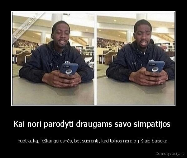 Kai nori parodyti draugams savo simpatijos  - nuotrauką, ieškai geresnės, bet supranti, kad tokios nėra o ji šiaip baisoka.. 