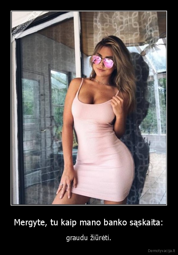 Mergyte, tu kaip mano banko sąskaita: - graudu žiūrėti.. 
