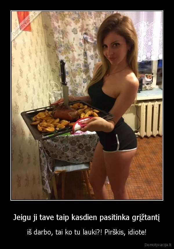 Jeigu ji tave taip kasdien pasitinka grįžtantį - iš darbo, tai ko tu lauki?! Pirškis, idiote!. 