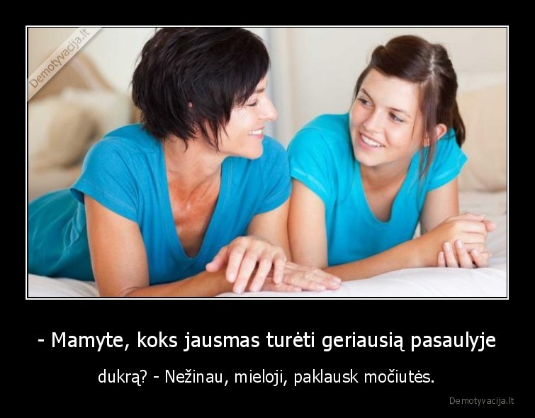 - Mamyte, koks jausmas turėti geriausią pasaulyje - dukrą? - Nežinau, mieloji, paklausk močiutės.. 