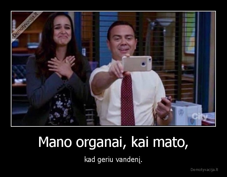 Mano organai, kai mato, - kad geriu vandenį.. 