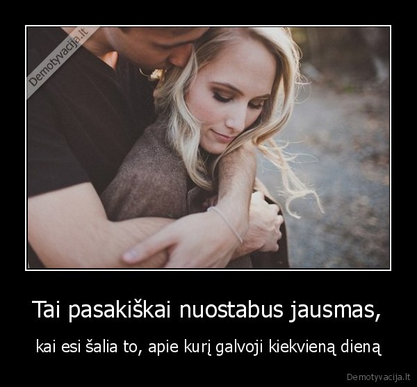 Tai pasakiškai nuostabus jausmas, - kai esi šalia to, apie kurį galvoji kiekvieną dieną. 