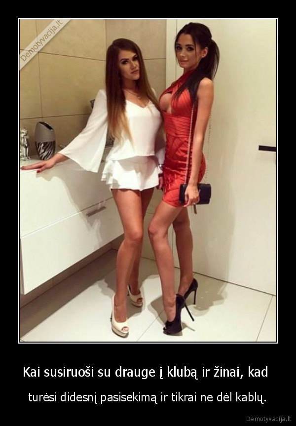 Kai susiruoši su drauge į klubą ir žinai, kad  - turėsi didesnį pasisekimą ir tikrai ne dėl kablų.. 