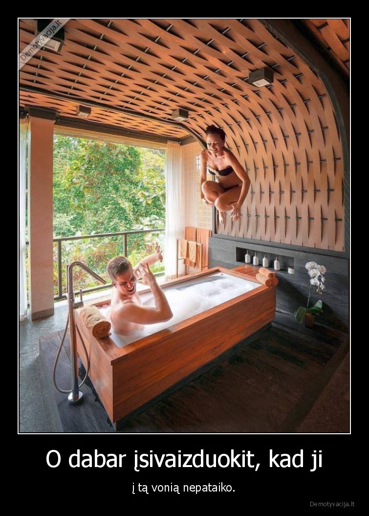 O dabar įsivaizduokit, kad ji - į tą vonią nepataiko.. 