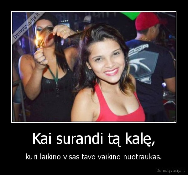 Kai surandi tą kalę, - kuri laikino visas tavo vaikino nuotraukas.. 