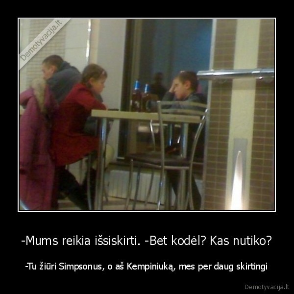 -Mums reikia išsiskirti. -Bet kodėl? Kas nutiko? - -Tu žiūri Simpsonus, o aš Kempiniuką, mes per daug skirtingi. 