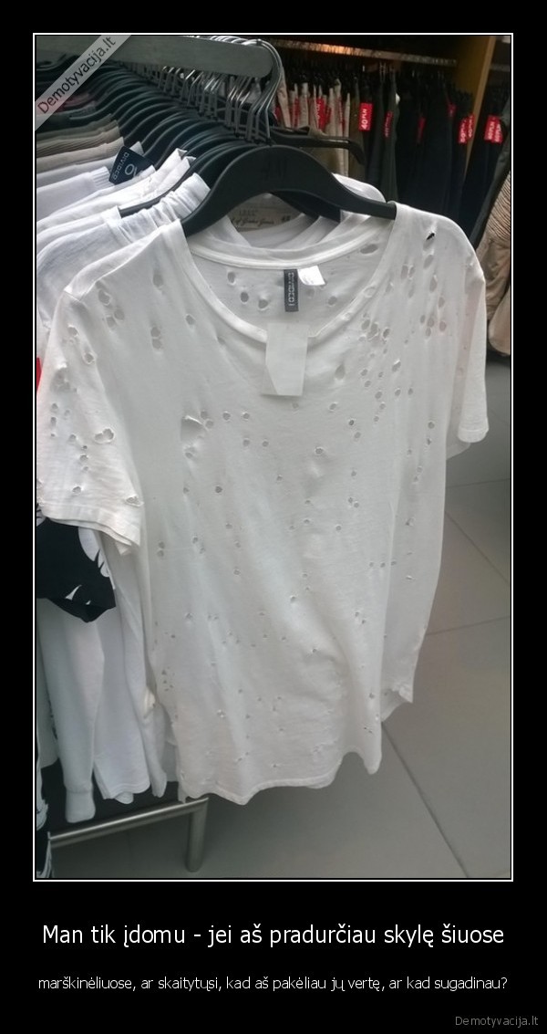 Man tik įdomu - jei aš pradurčiau skylę šiuose - marškinėliuose, ar skaitytųsi, kad aš pakėliau jų vertę, ar kad sugadinau?. 