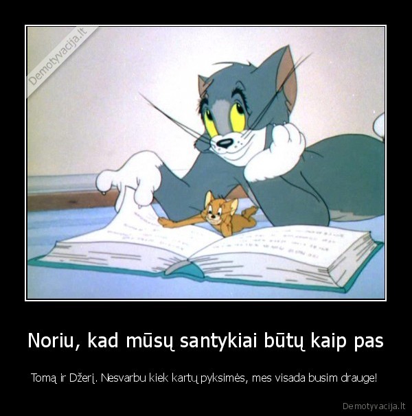 Noriu, kad mūsų santykiai būtų kaip pas - Tomą ir Džerį. Nesvarbu kiek kartų pyksimės, mes visada busim drauge!. 