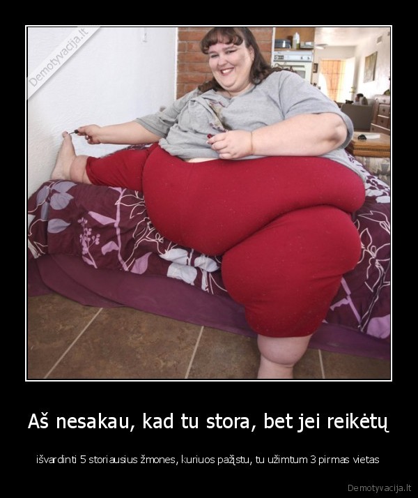 Aš nesakau, kad tu stora, bet jei reikėtų - išvardinti 5 storiausius žmones, kuriuos pažįstu, tu užimtum 3 pirmas vietas. 