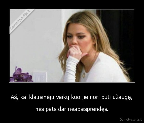 Aš, kai klausinėju vaikų kuo jie nori būti užaugę, - nes pats dar neapsisprendęs.. 