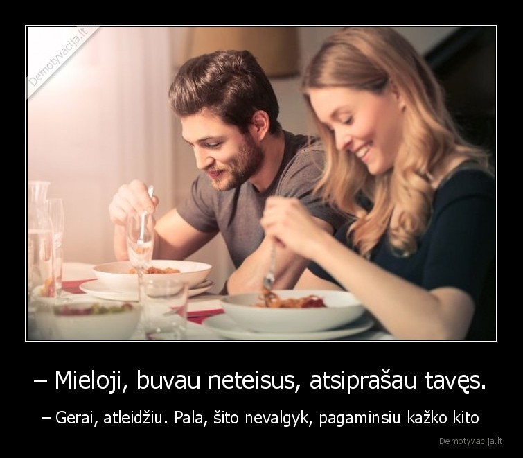 – Mieloji, buvau neteisus, atsiprašau tavęs. - – Gerai, atleidžiu. Pala, šito nevalgyk, pagaminsiu kažko kito. 