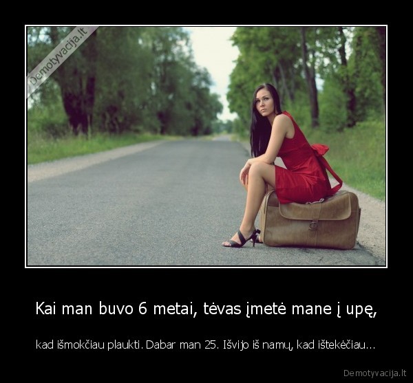 Kai man buvo 6 metai, tėvas įmetė mane į upę, - kad išmokčiau plaukti. Dabar man 25. Išvijo iš namų, kad ištekėčiau.... 