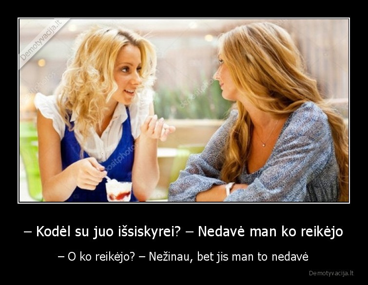 – Kodėl su juo išsiskyrei? – Nedavė man ko reikėjo - – O ko reikėjo? – Nežinau, bet jis man to nedavė. 