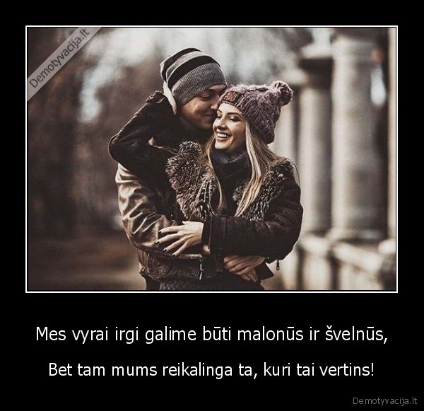 Mes vyrai irgi galime būti malonūs ir švelnūs, - Bet tam mums reikalinga ta, kuri tai vertins!