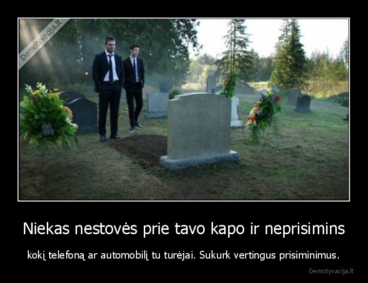 Niekas nestovės prie tavo kapo ir neprisimins - kokį telefoną ar automobilį tu turėjai. Sukurk vertingus prisiminimus.. 