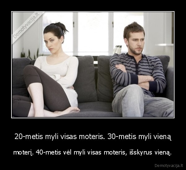20-metis myli visas moteris. 30-metis myli vieną - moterį. 40-metis vėl myli visas moteris, išskyrus vieną.. 
