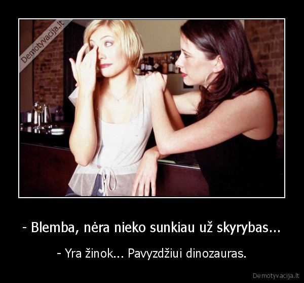 - Blemba, nėra nieko sunkiau už skyrybas... - - Yra žinok... Pavyzdžiui dinozauras.. 