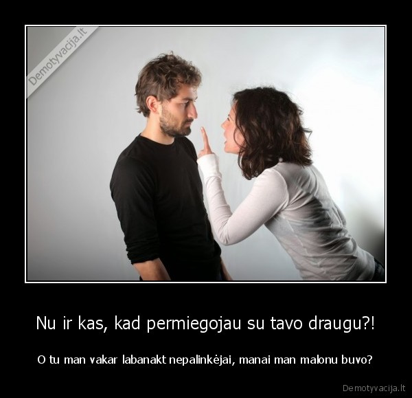 Nu ir kas, kad permiegojau su tavo draugu?! - O tu man vakar labanakt nepalinkėjai, manai man malonu buvo?. 