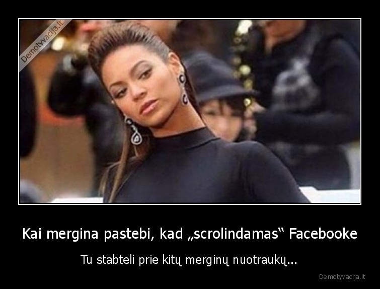 Kai mergina pastebi, kad „scrolindamas“ Facebooke - Tu stabteli prie kitų merginų nuotraukų.... 