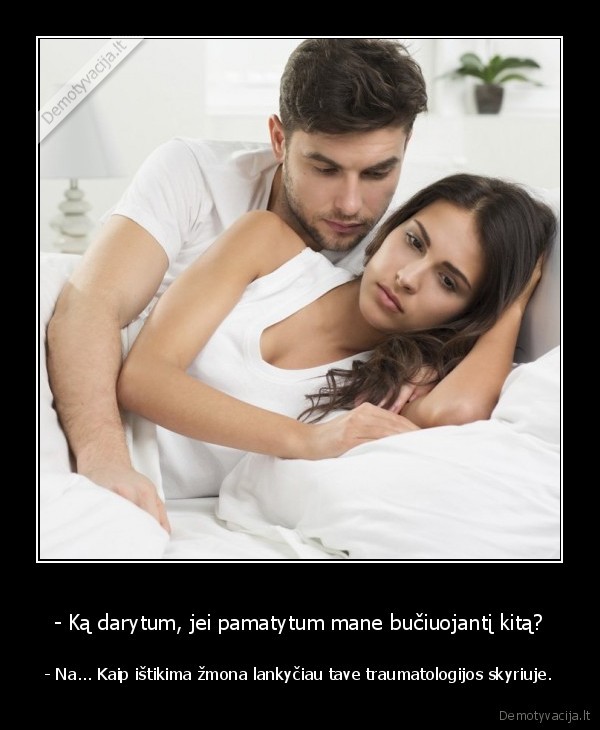 - Ką darytum, jei pamatytum mane bučiuojantį kitą? - - Na... Kaip ištikima žmona lankyčiau tave traumatologijos skyriuje.. 