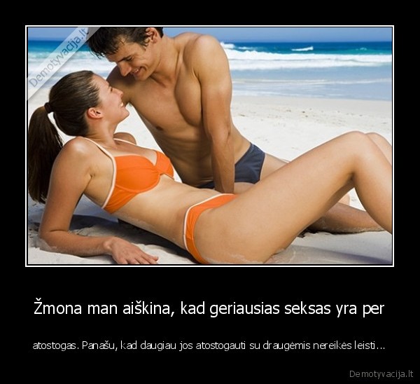 Žmona man aiškina, kad geriausias seksas yra per - atostogas. Panašu, kad daugiau jos atostogauti su draugėmis nereikės leisti.... 