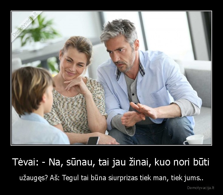Tėvai: - Na, sūnau, tai jau žinai, kuo nori būti - užaugęs? Aš: Tegul tai būna siurprizas tiek man, tiek jums... 