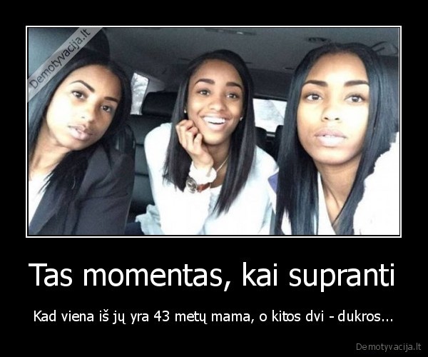 Tas momentas, kai supranti - Kad viena iš jų yra 43 metų mama, o kitos dvi - dukros.... 