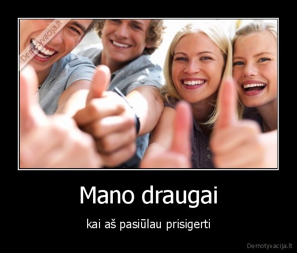 Mano draugai - kai aš pasiūlau prisigerti. 