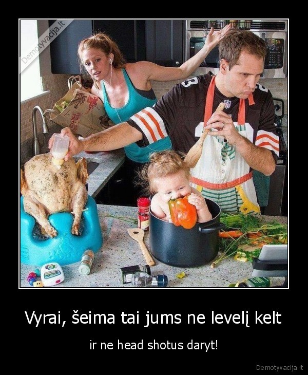 Vyrai, šeima tai jums ne levelį kelt - ir ne head shotus daryt!. 