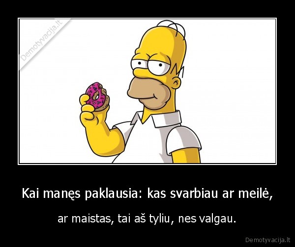 Kai manęs paklausia: kas svarbiau ar meilė, - ar maistas, tai aš tyliu, nes valgau.. 