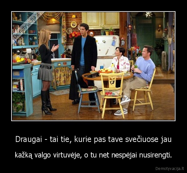 Draugai - tai tie, kurie pas tave svečiuose jau - kažką valgo virtuvėje, o tu net nespėjai nusirengti.. 