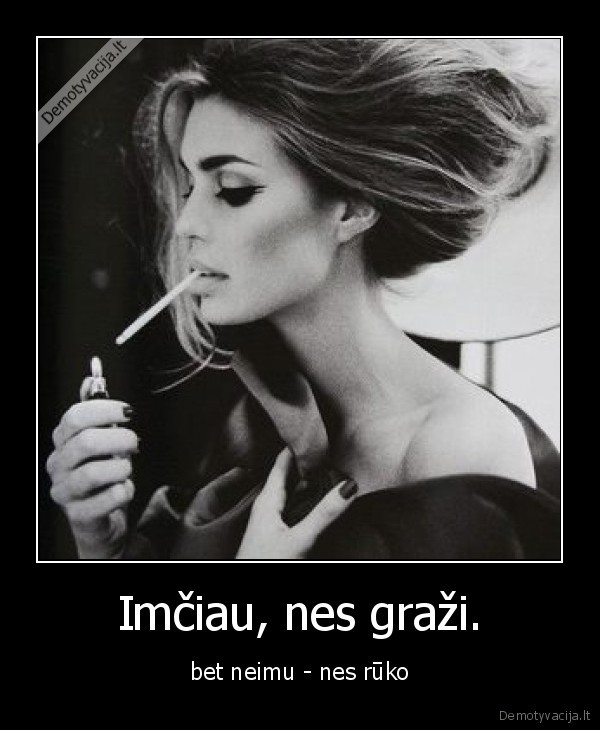 Imčiau, nes graži. - bet neimu - nes rūko. 