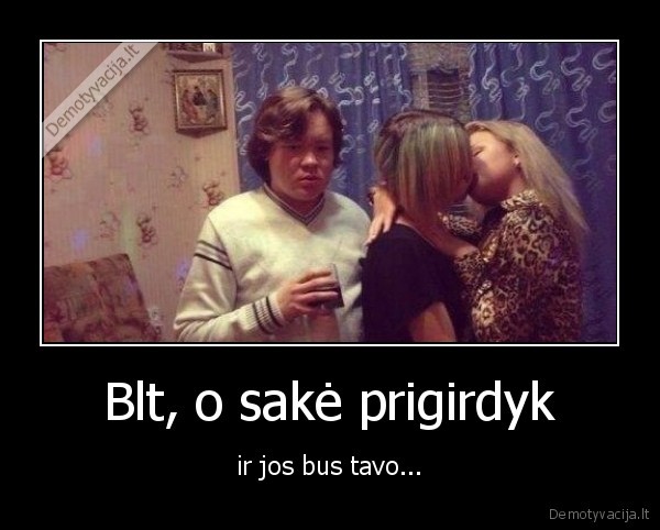 Blt, o sakė prigirdyk - ir jos bus tavo.... 