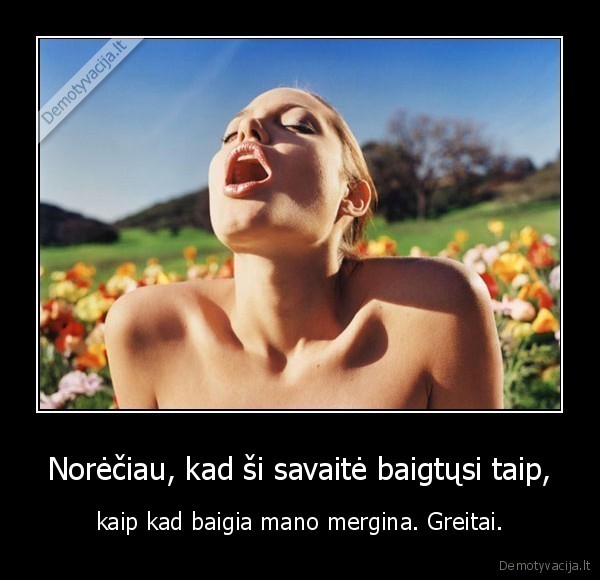 Norėčiau, kad ši savaitė baigtųsi taip, - kaip kad baigia mano mergina. Greitai.. 