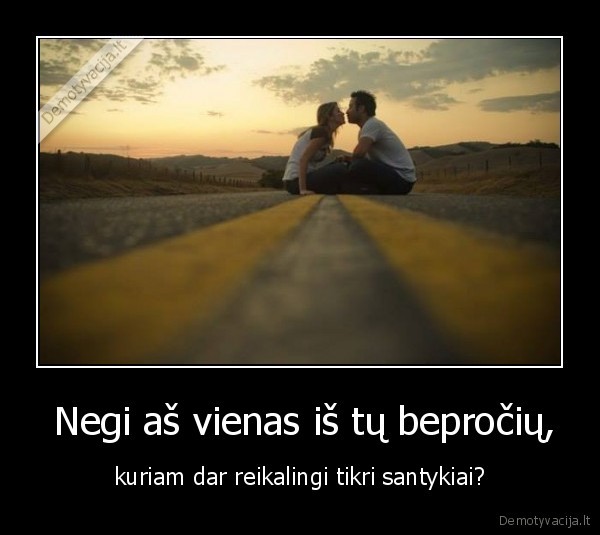  Negi aš vienas iš tų bepročių, - kuriam dar reikalingi tikri santykiai?. 