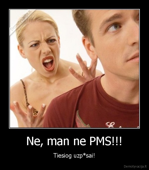 Ne, man ne PMS!!! - Tiesiog uzp*sai!. 