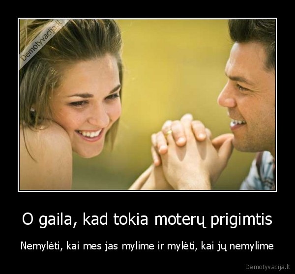 O gaila, kad tokia moterų prigimtis - Nemylėti, kai mes jas mylime ir mylėti, kai jų nemylime. 